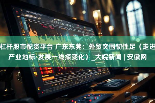 杠杆股市配资平台 广东东莞：外贸突围韧性足（走进产业地标·发展一线探变化）_大皖新闻 | 安徽网