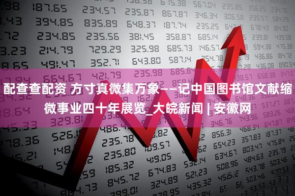 配查查配资 方寸真微集万象——记中国图书馆文献缩微事业四十年展览_大皖新闻 | 安徽网