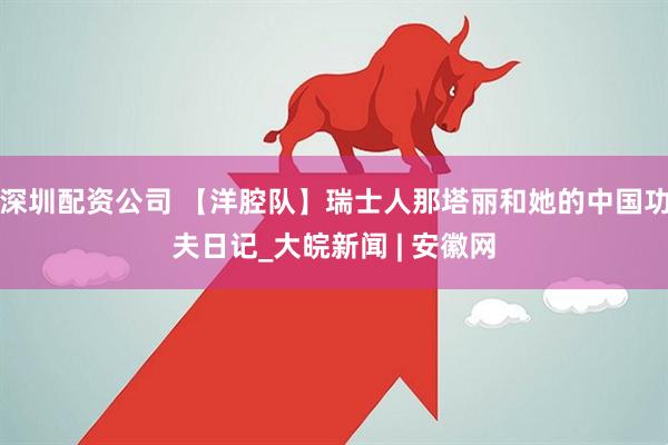 深圳配资公司 【洋腔队】瑞士人那塔丽和她的中国功夫日记_大皖新闻 | 安徽网
