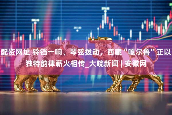 配资网址 铃铛一响、琴弦拨动，西藏“嘎尔鲁”正以独特韵律薪火相传_大皖新闻 | 安徽网