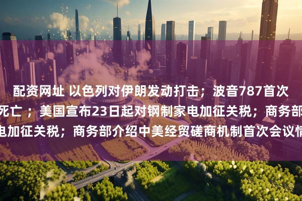 配资网址 以色列对伊朗发动打击；波音787首次致命空难，至少265人死亡 ；美国宣布23日起对钢制家电加征关税；商务部介绍中美经贸磋商机制首次会议情况｜早报