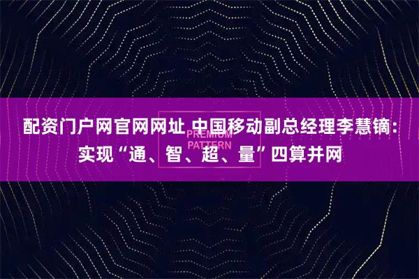 配资门户网官网网址 中国移动副总经理李慧镝：实现“通、智、超、量”四算并网
