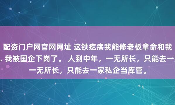 配资门户网官网网址 这铁疙瘩我能修老板拿命和我赌 李建军林薇. 我被国企下岗了。 人到中年，一无所长，只能去一家私企当库管。