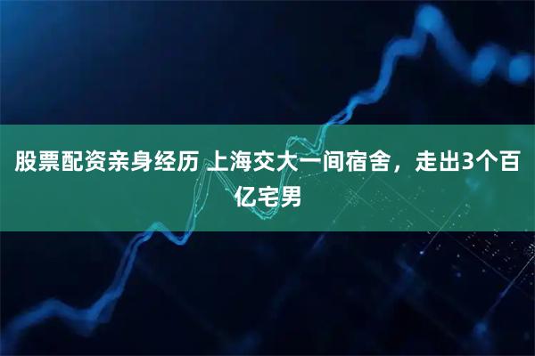 股票配资亲身经历 上海交大一间宿舍，走出3个百亿宅男