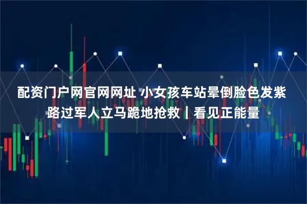配资门户网官网网址 小女孩车站晕倒脸色发紫 路过军人立马跪地抢救｜看见正能量
