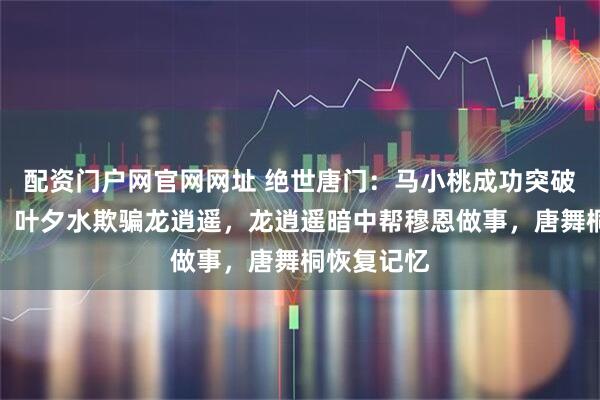 配资门户网官网网址 绝世唐门：马小桃成功突破封号斗罗，叶夕水欺骗龙逍遥，龙逍遥暗中帮穆恩做事，唐舞桐恢复记忆