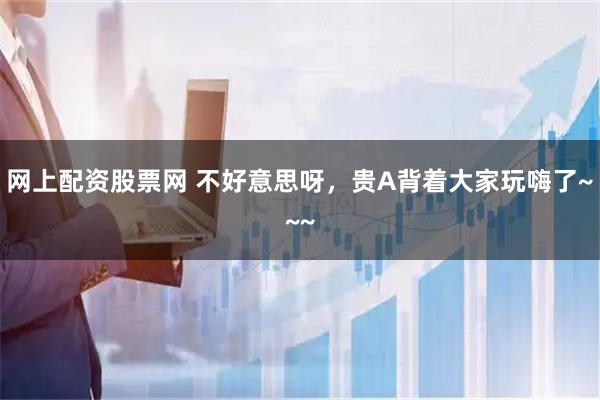 网上配资股票网 不好意思呀，贵A背着大家玩嗨了~~~